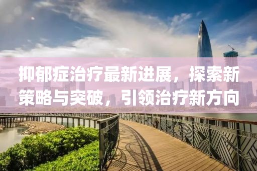 抑郁癥治療最新進展，探索新策略與突破，引領治療新方向