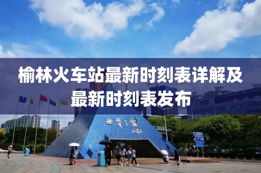 榆林火車站最新時刻表詳解及最新時刻表發(fā)布