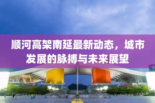 順河高架南延最新動態(tài)，城市發(fā)展的脈搏與未來展望