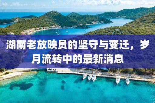 湖南老放映員的堅守與變遷，歲月流轉(zhuǎn)中的最新消息