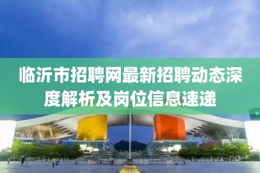 臨沂市招聘網(wǎng)最新招聘動態(tài)深度解析及崗位信息速遞