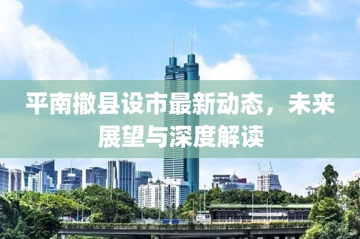 平南撤縣設市最新動態(tài)，未來展望與深度解讀