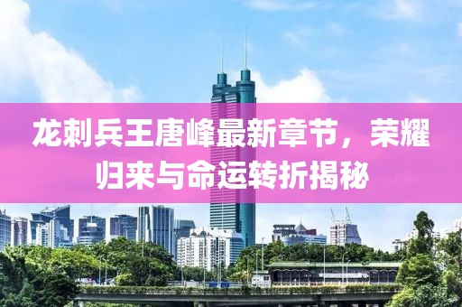 龍刺兵王唐峰最新章節(jié)，榮耀歸來與命運(yùn)轉(zhuǎn)折揭秘