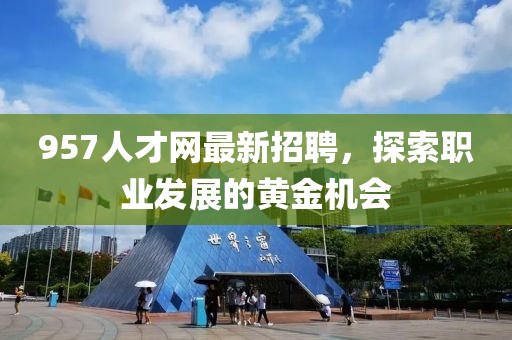 957人才網(wǎng)最新招聘，探索職業(yè)發(fā)展的黃金機(jī)會(huì)