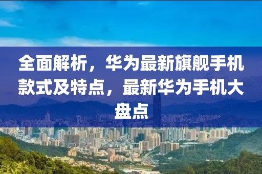 全面解析，華為最新旗艦手機(jī)款式及特點(diǎn)，最新華為手機(jī)大盤(pán)點(diǎn)