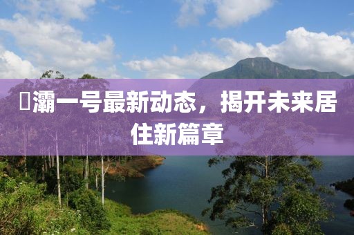 浐灞一號(hào)最新動(dòng)態(tài)，揭開未來居住新篇章