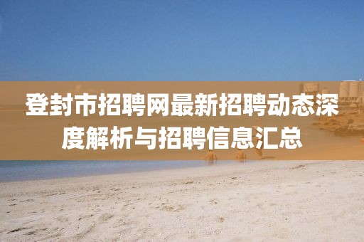 登封市招聘網(wǎng)最新招聘動態(tài)深度解析與招聘信息匯總