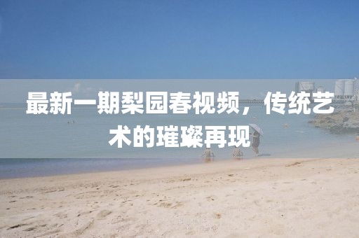 最新一期梨園春視頻，傳統(tǒng)藝術(shù)的璀璨再現(xiàn)
