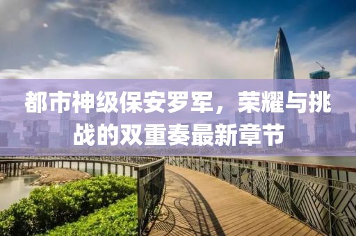 都市神級保安羅軍，榮耀與挑戰(zhàn)的雙重奏最新章節(jié)