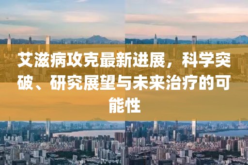 艾滋病攻克最新進展，科學(xué)突破、研究展望與未來治療的可能性