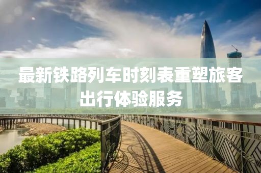 最新鐵路列車(chē)時(shí)刻表重塑旅客出行體驗(yàn)服務(wù)