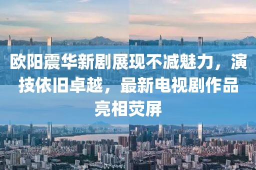 歐陽震華新劇展現(xiàn)不減魅力，演技依舊卓越，最新電視劇作品亮相熒屏