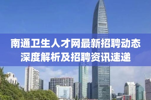 南通衛(wèi)生人才網(wǎng)最新招聘動態(tài)深度解析及招聘資訊速遞
