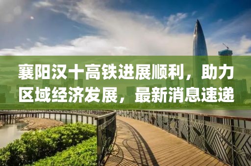 襄陽漢十高鐵進(jìn)展順利，助力區(qū)域經(jīng)濟(jì)發(fā)展，最新消息速遞