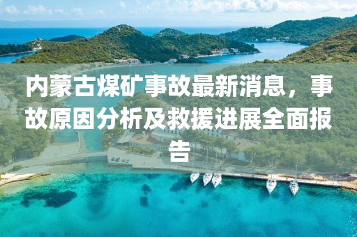 內(nèi)蒙古煤礦事故最新消息，事故原因分析及救援進展全面報告