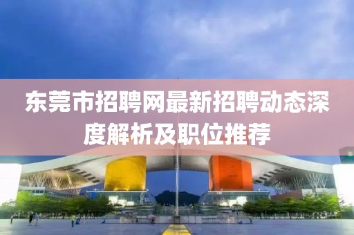 東莞市招聘網(wǎng)最新招聘動態(tài)深度解析及職位推薦
