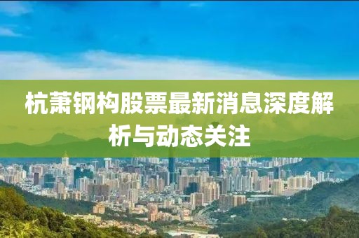 杭蕭鋼構(gòu)股票最新消息深度解析與動態(tài)關(guān)注
