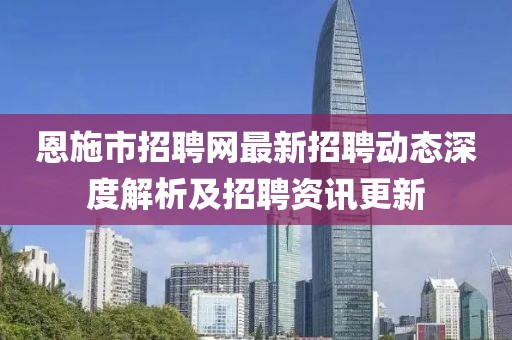 恩施市招聘網(wǎng)最新招聘動態(tài)深度解析及招聘資訊更新