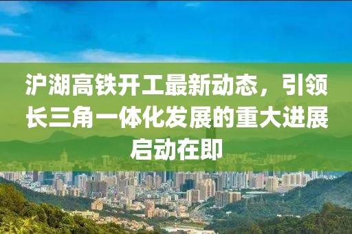 滬湖高鐵開工最新動(dòng)態(tài)，引領(lǐng)長三角一體化發(fā)展的重大進(jìn)展啟動(dòng)在即