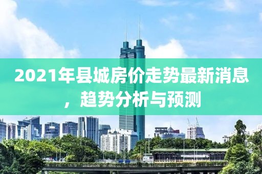 2021年縣城房價走勢最新消息，趨勢分析與預(yù)測