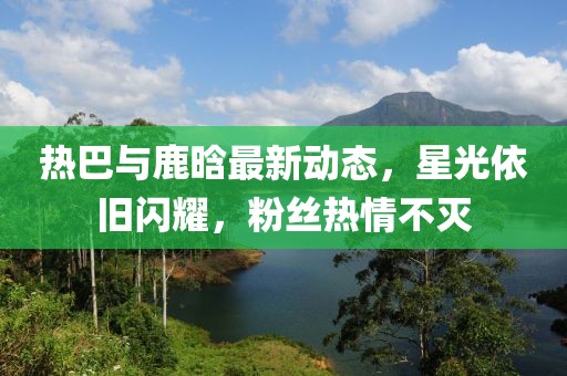 熱巴與鹿晗最新動(dòng)態(tài)，星光依舊閃耀，粉絲熱情不滅