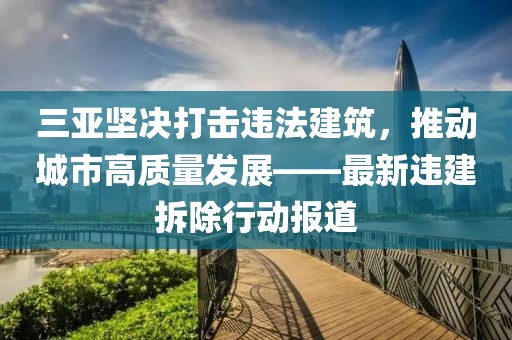 三亞堅(jiān)決打擊違法建筑，推動(dòng)城市高質(zhì)量發(fā)展——最新違建拆除行動(dòng)報(bào)道
