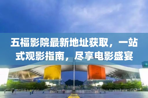 五福影院最新地址獲取，一站式觀影指南，盡享電影盛宴
