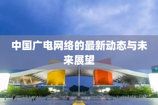中國(guó)廣電網(wǎng)絡(luò)的最新動(dòng)態(tài)與未來(lái)展望