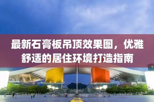 最新石膏板吊頂效果圖，優(yōu)雅舒適的居住環(huán)境打造指南