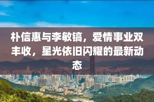 樸信惠與李敏鎬，愛(ài)情事業(yè)雙豐收，星光依舊閃耀的最新動(dòng)態(tài)