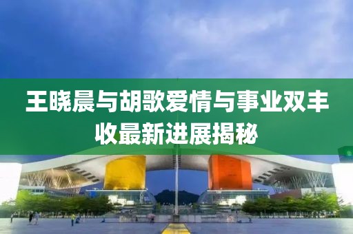 王曉晨與胡歌愛情與事業(yè)雙豐收最新進(jìn)展揭秘