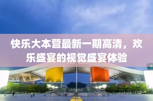 快樂大本營最新一期高清，歡樂盛宴的視覺盛宴體驗
