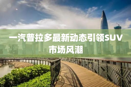 一汽普拉多最新動態(tài)引領(lǐng)SUV市場風(fēng)潮