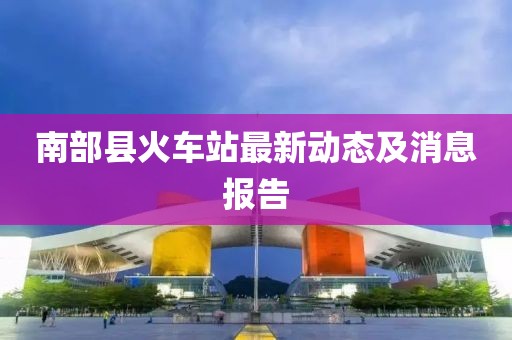 南部縣火車站最新動態(tài)及消息報告