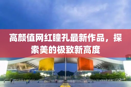 高顏值網(wǎng)紅瞳孔最新作品，探索美的極致新高度