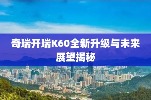 奇瑞開瑞K60全新升級與未來展望揭秘