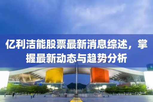 億利潔能股票最新消息綜述，掌握最新動態(tài)與趨勢分析
