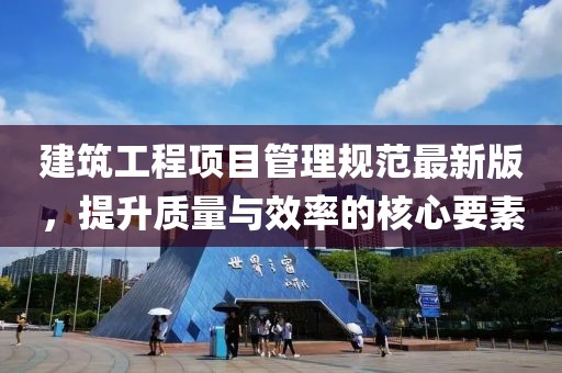 建筑工程項(xiàng)目管理規(guī)范最新版，提升質(zhì)量與效率的核心要素