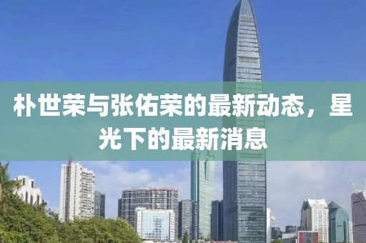 樸世榮與張佑榮的最新動(dòng)態(tài)，星光下的最新消息