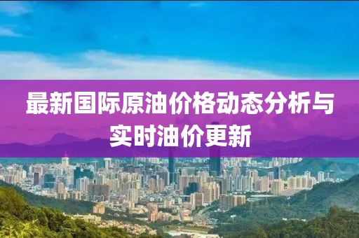 最新國(guó)際原油價(jià)格動(dòng)態(tài)分析與實(shí)時(shí)油價(jià)更新