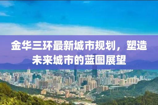 金華三環(huán)最新城市規(guī)劃，塑造未來城市的藍圖展望