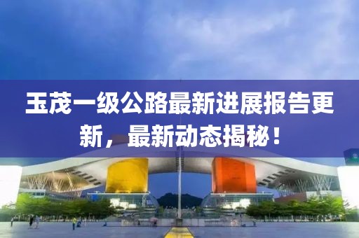 玉茂一級(jí)公路最新進(jìn)展報(bào)告更新，最新動(dòng)態(tài)揭秘！