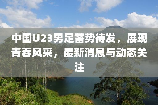 中國(guó)U23男足蓄勢(shì)待發(fā)，展現(xiàn)青春風(fēng)采，最新消息與動(dòng)態(tài)關(guān)注