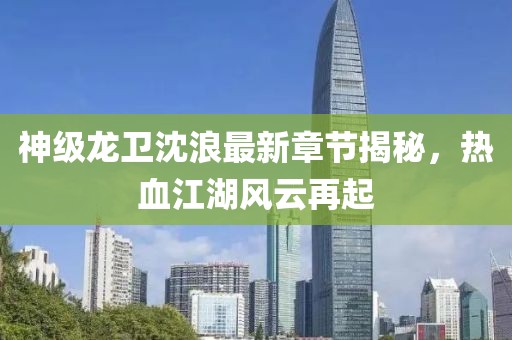 神級(jí)龍衛(wèi)沈浪最新章節(jié)揭秘，熱血江湖風(fēng)云再起