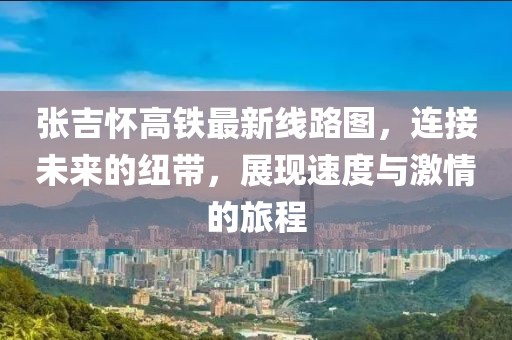 張吉懷高鐵最新線路圖，連接未來(lái)的紐帶，展現(xiàn)速度與激情的旅程