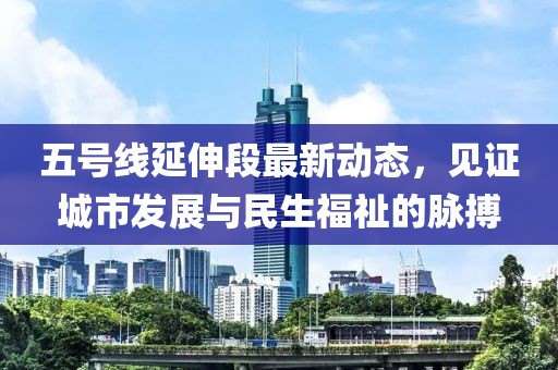 五號(hào)線延伸段最新動(dòng)態(tài)，見(jiàn)證城市發(fā)展與民生福祉的脈搏