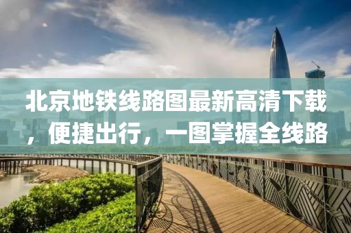 北京地鐵線路圖最新高清下載，便捷出行，一圖掌握全線路