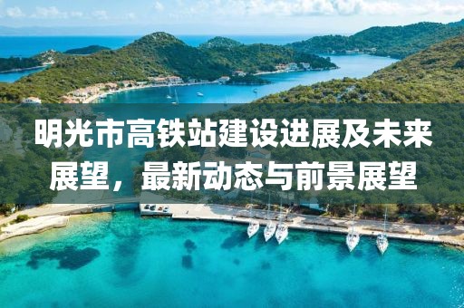 明光市高鐵站建設(shè)進(jìn)展及未來(lái)展望，最新動(dòng)態(tài)與前景展望