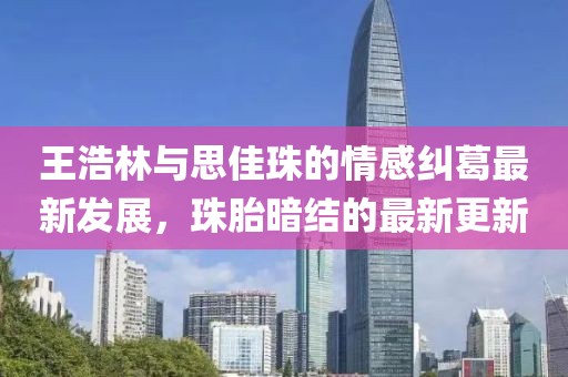 王浩林與思佳珠的情感糾葛最新發(fā)展，珠胎暗結(jié)的最新更新
