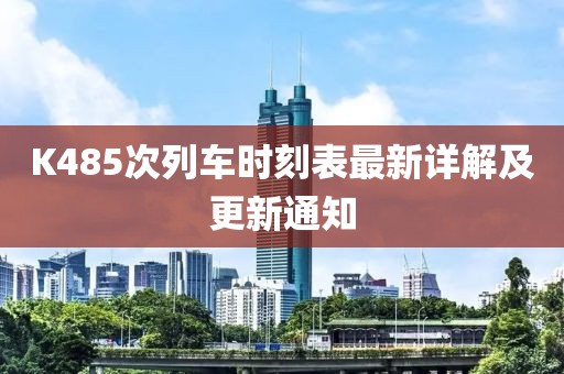 K485次列車時(shí)刻表最新詳解及更新通知